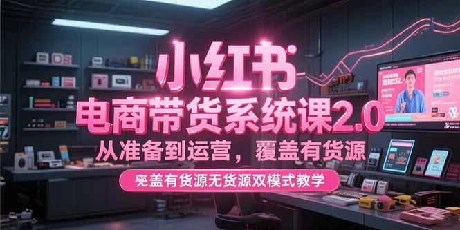 小红书电商带货系统课2.0，从准备到运营，覆盖有货源无货源双模式教学- 福利组