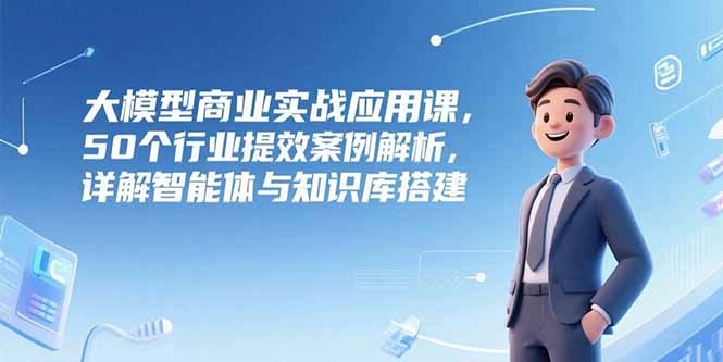 大模型商业实战应用课，50个行业提效案例解析，详解智能体与知识库搭建- 福利组
