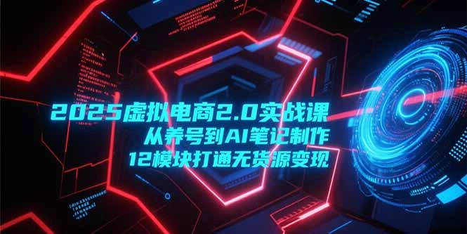 2025虚拟电商2.0实战课，从养号到AI笔记制作，12模块打通无货源变现- 福利组