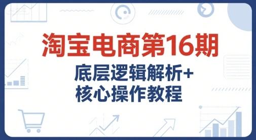 淘宝电商第16期，底层逻辑解析+核心操作教程，运营、推广提升能力的必学课程+配套资料- 福利组