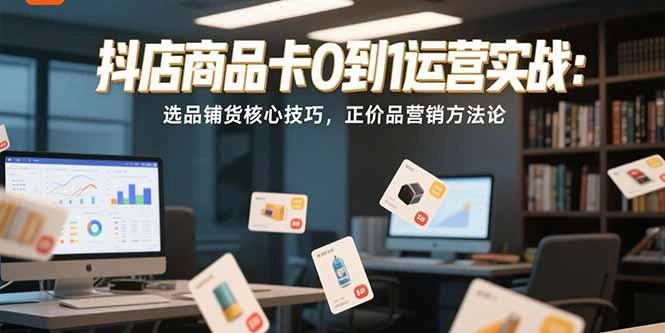 抖店商品卡0到1运营实战：选品铺货核心技巧，正价品营销方法论- 福利组