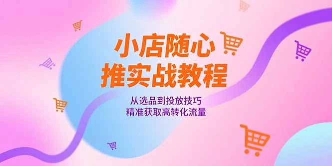 小店随心推实战教程，从选品到投放技巧，精准获取高转化流量 - 福利组